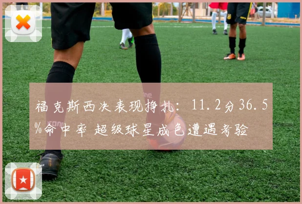 福克斯西决表现挣扎：11.2分36.5%命中率 超级球星成色遭遇考验