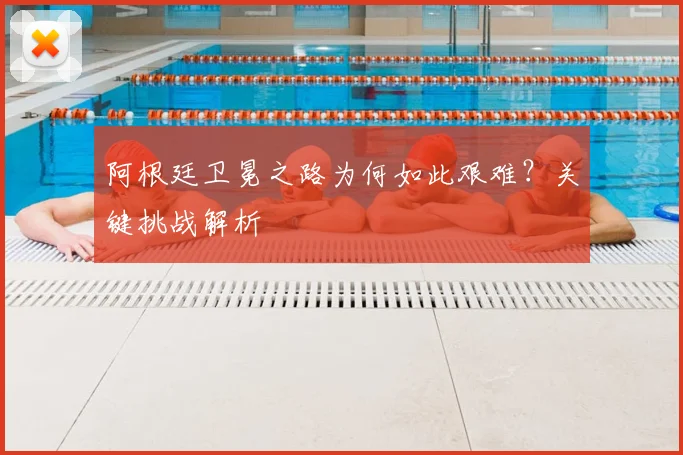 阿根廷卫冕之路为何如此艰难？关键挑战解析
