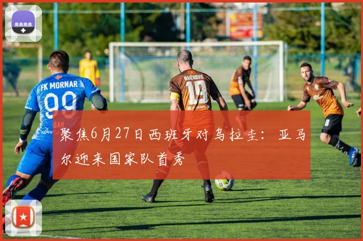 聚焦6月27日西班牙对乌拉圭：亚马尔迎来国家队首秀