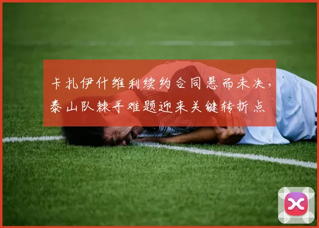 卡扎伊什维利续约合同悬而未决，泰山队棘手难题迎来关键转折点