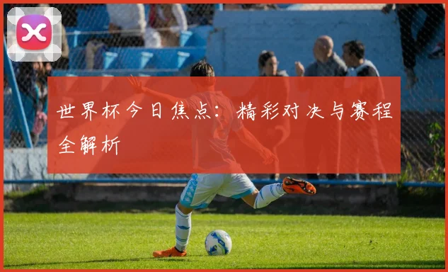 世界杯今日焦点:精彩对决与赛程全解析