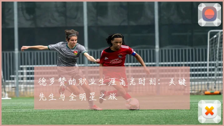 德罗赞的职业生涯高光时刻：关键先生与全明星之旅