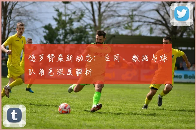 德罗赞最新动态：合同、数据与球队角色深度解析